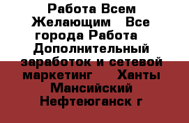 Работа Всем Желающим - Все города Работа » Дополнительный заработок и сетевой маркетинг   . Ханты-Мансийский,Нефтеюганск г.